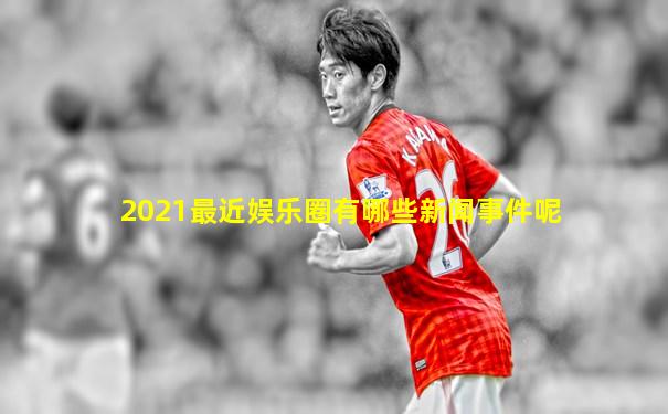 2021最近娱乐圈有哪些新闻事件呢