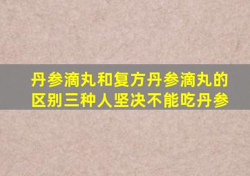 丹参滴丸和复方丹参滴丸的区别三种人坚决不能吃丹参
