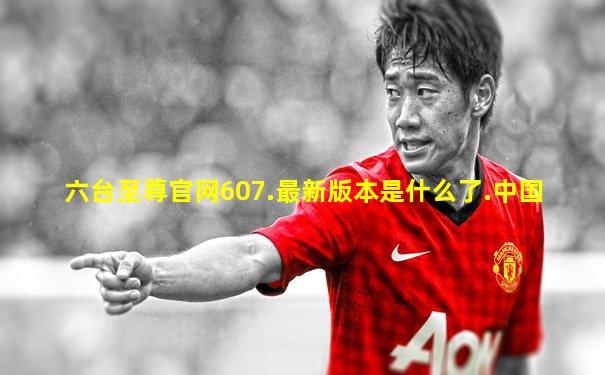 六台至尊官网607.最新版本是什么了.中国