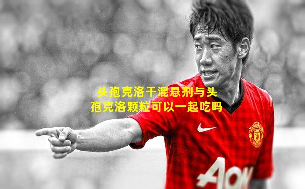 头孢克洛干混悬剂与头孢克洛颗粒可以一起吃吗