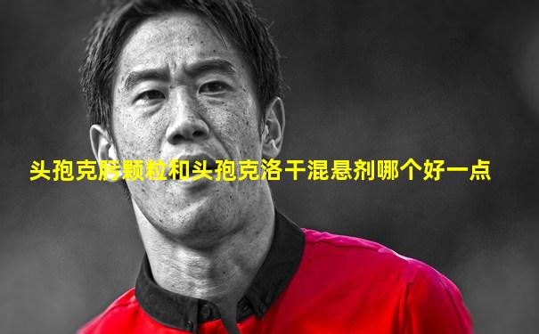 头孢克肟颗粒和头孢克洛干混悬剂哪个好一点