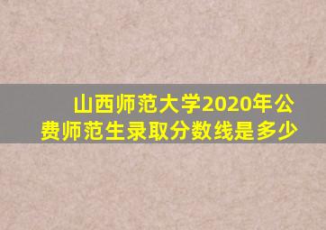 山西师范大学2020年公费师范生录取分数线是多少