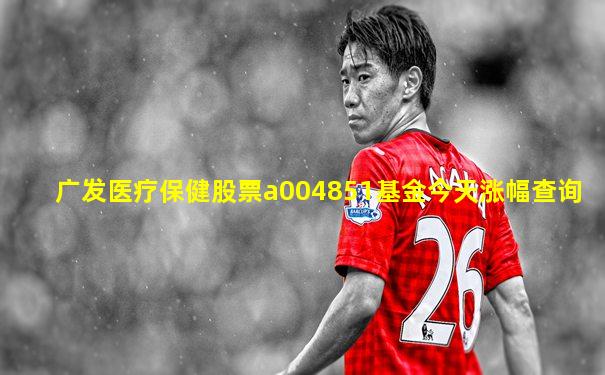 广发医疗保健股票a004851基金今天涨幅查询