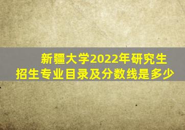 新疆大学2022年研究生招生专业目录及分数线是多少