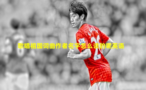歌唱祖国词曲作者名字怎么读的呢英语