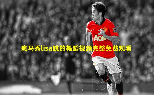 疯马秀lisa跳的舞蹈视频完整免费观看