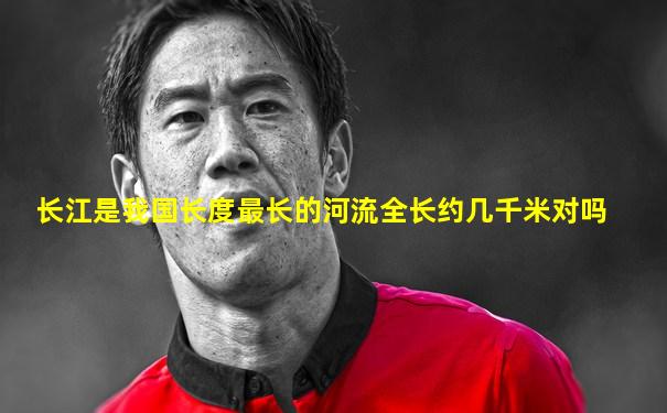 长江是我国长度最长的河流全长约几千米对吗