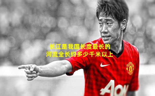 长江是我国长度最长的河流全长约多少千米以上