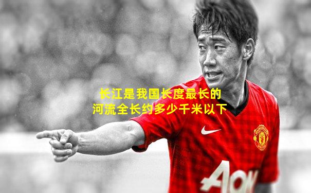长江是我国长度最长的河流全长约多少千米以下
