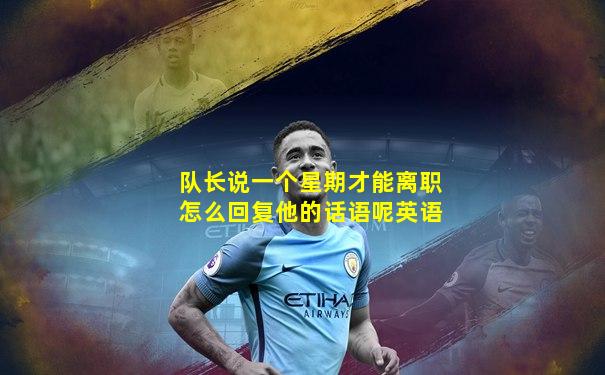 队长说一个星期才能离职怎么回复他的话语呢英语