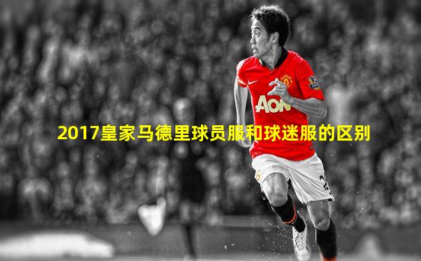 2017皇家马德里球员服和球迷服的区别