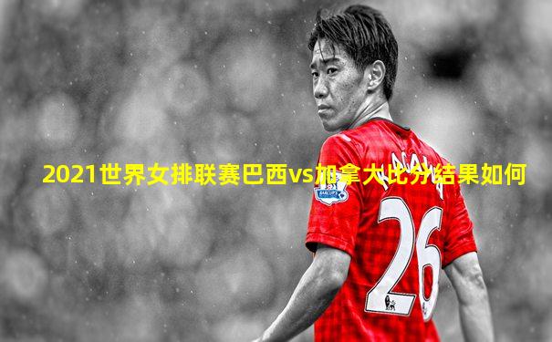 2021世界女排联赛巴西vs加拿大比分结果如何