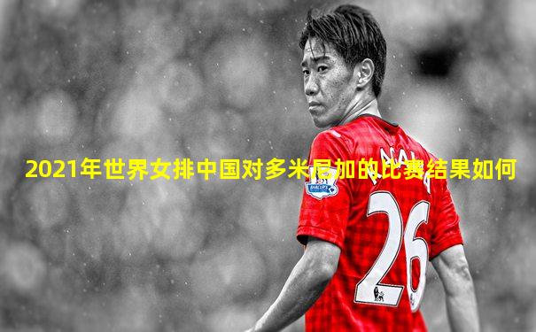 2021年世界女排中国对多米尼加的比赛结果如何