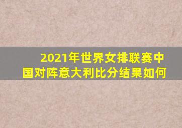 2021年世界女排联赛中国对阵意大利比分结果如何