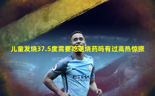 儿童发烧37.5度需要吃退烧药吗有过高热惊撅