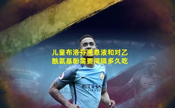 儿童布洛芬混悬液和对乙酰氨基酚需要间隔多久吃
