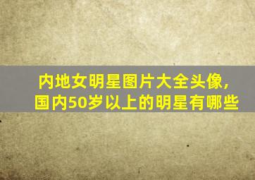 内地女明星图片大全头像,国内50岁以上的明星有哪些