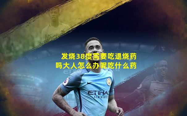 发烧38度需要吃退烧药吗大人怎么办呢吃什么药