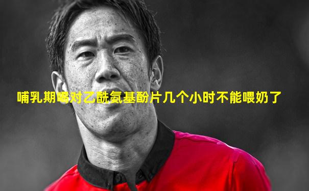 哺乳期喝对乙酰氨基酚片几个小时不能喂奶了