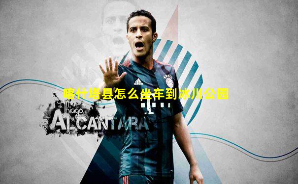 喀什塔县怎么坐车到冰川公园