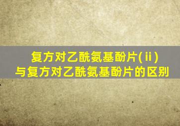复方对乙酰氨基酚片(ⅱ)与复方对乙酰氨基酚片的区别