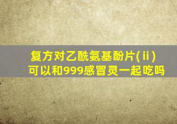 复方对乙酰氨基酚片(ⅱ)可以和999感冒灵一起吃吗