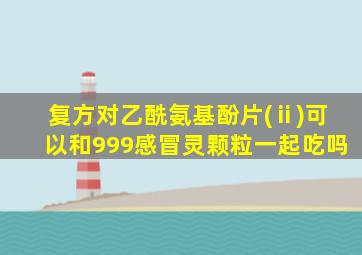 复方对乙酰氨基酚片(ⅱ)可以和999感冒灵颗粒一起吃吗