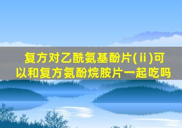 复方对乙酰氨基酚片(ⅱ)可以和复方氨酚烷胺片一起吃吗