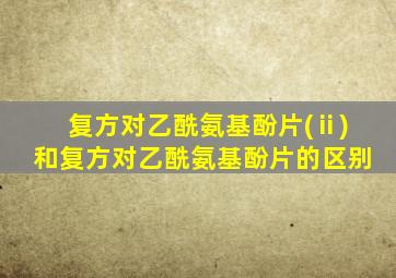复方对乙酰氨基酚片(ⅱ)和复方对乙酰氨基酚片的区别