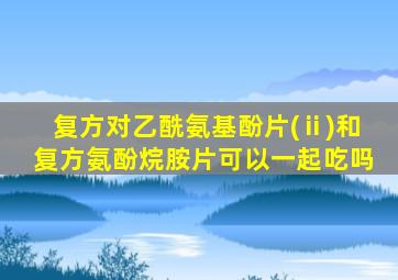 复方对乙酰氨基酚片(ⅱ)和复方氨酚烷胺片可以一起吃吗