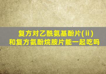 复方对乙酰氨基酚片(ⅱ)和复方氨酚烷胺片能一起吃吗