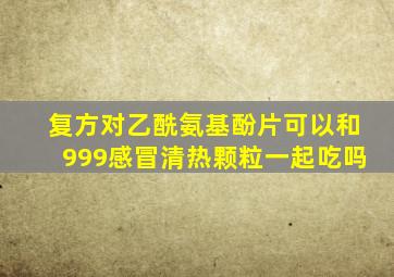 复方对乙酰氨基酚片可以和999感冒清热颗粒一起吃吗