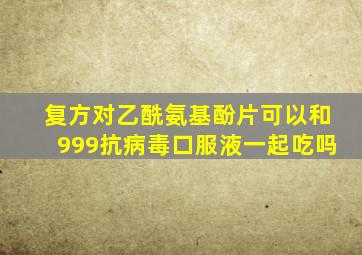 复方对乙酰氨基酚片可以和999抗病毒口服液一起吃吗