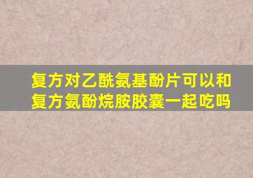 复方对乙酰氨基酚片可以和复方氨酚烷胺胶囊一起吃吗