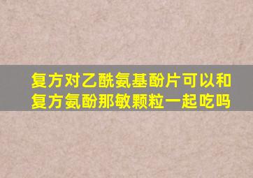 复方对乙酰氨基酚片可以和复方氨酚那敏颗粒一起吃吗