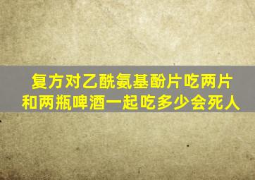复方对乙酰氨基酚片吃两片和两瓶啤酒一起吃多少会死人