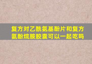 复方对乙酰氨基酚片和复方氨酚烷胺胶囊可以一起吃吗