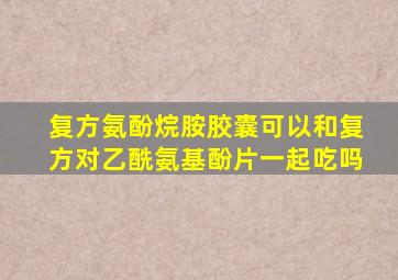 复方氨酚烷胺胶囊可以和复方对乙酰氨基酚片一起吃吗