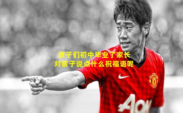 孩子们初中毕业了家长对孩子说点什么祝福语呢