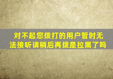 对不起您拨打的用户暂时无法接听请稍后再拨是拉黑了吗