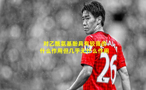 对乙酰氨基酚具有较强的什么作用但几乎无什么作用