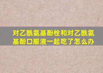 对乙酰氨基酚栓和对乙酰氨基酚口服液一起吃了怎么办