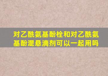对乙酰氨基酚栓和对乙酰氨基酚混悬滴剂可以一起用吗