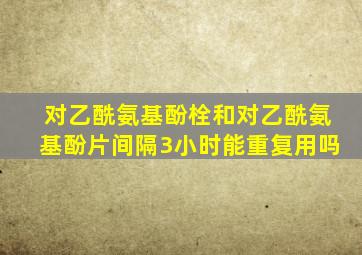 对乙酰氨基酚栓和对乙酰氨基酚片间隔3小时能重复用吗