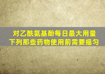 对乙酰氨基酚每日最大用量下列那些药物使用前需要摇匀