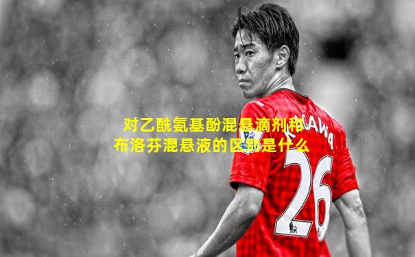 对乙酰氨基酚混悬滴剂和布洛芬混悬液的区别是什么