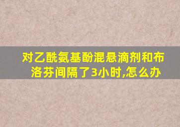 对乙酰氨基酚混悬滴剂和布洛芬间隔了3小时,怎么办