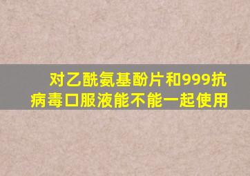 对乙酰氨基酚片和999抗病毒口服液能不能一起使用