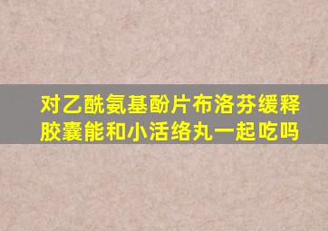 对乙酰氨基酚片布洛芬缓释胶囊能和小活络丸一起吃吗