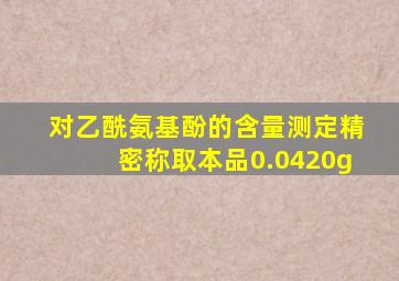 对乙酰氨基酚的含量测定精密称取本品0.0420g